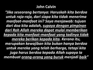 John Calvin
“Jika seseorang bertanya: Haruskah kita berdoa
untuk raja-raja, dari siapa kita tidak menerima
manfaat-manfaat ini? Saya menjawab: tujuan
dari doa kita adalah, supaya dengan pimpinan
dari Roh Allah mereka dapat mulai memberikan
kepada kita manfaat-manfaat yang tadinya tidak
mereka berikan kepada kita. Kerana itu,
merupakan kewajiban kita bukan hanya berdoa
untuk mereka yang telah berharga, tetapi kita
juga harus berdoa kepada Allah supaya Ia
membuat orang-orang yang buruk menjadi baik”
 