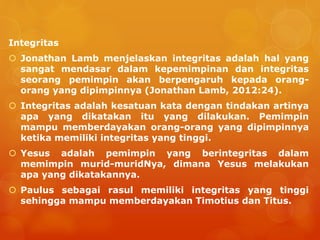 Integritas
 Jonathan Lamb menjelaskan integritas adalah hal yang
sangat mendasar dalam kepemimpinan dan integritas
seorang pemimpin akan berpengaruh kepada orang-
orang yang dipimpinnya (Jonathan Lamb, 2012:24).
 Integritas adalah kesatuan kata dengan tindakan artinya
apa yang dikatakan itu yang dilakukan. Pemimpin
mampu memberdayakan orang-orang yang dipimpinnya
ketika memiliki integritas yang tinggi.
 Yesus adalah pemimpin yang berintegritas dalam
memimpin murid-muridNya, dimana Yesus melakukan
apa yang dikatakannya.
 Paulus sebagai rasul memiliki integritas yang tinggi
sehingga mampu memberdayakan Timotius dan Titus.
 