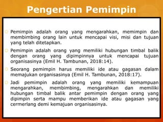 Pengertian Pemimpin
 Pemimpin adalah orang yang mengarahkan, memimpin dan
membimbing orang lain untuk mencapai visi, misi dan tujuan
yang telah ditetapkan.
 Pemimpin adalah orang yang memiliki hubungan timbal balik
dengan orang yang dipimpinnya untuk mencapai tujuan
organisasinya (Emil H. Tambunan, 2018:14).
 Seorang pemimpin harus memiliki ide atau gagasan dalam
memajukan organisasinya (Emil H. Tambunan, 2018:17).
 Jadi pemimpin adalah orang yang memiliki kemampuan
mengarahkan, membimbing, mengarahkan dan memiliki
hubungan timbal balik antar pemimpin dengan orang yang
dipimpin serta mampu memberikan ide atau gagasan yang
cermerlang demi kemajuan organisasinya.
 