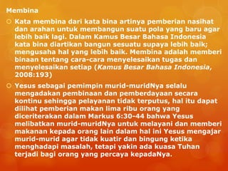 Membina
 Kata membina dari kata bina artinya pemberian nasihat
dan arahan untuk membangun suatu pola yang baru agar
lebih baik lagi. Dalam Kamus Besar Bahasa Indonesia
kata bina diartikan bangun sesuatu supaya lebih baik;
mengusaha hal yang lebih baik. Membina adalah memberi
binaan tentang cara-cara menyelesaikan tugas dan
menyelesaikan setiap (Kamus Besar Bahasa Indonesia,
2008:193)
 Yesus sebagai pemimpin murid-muridNya selalu
mengadakan pembinaan dan pemberdayaan secara
kontinu sehingga pelayanan tidak terputus, hal itu dapat
dilihat pemberian makan lima ribu orang yang
diceriterakan dalam Markus 6:30-44 bahwa Yesus
melibatkan murid-muridNya untuk melayani dan memberi
makanan kepada orang lain dalam hal ini Yesus mengajar
murid-murid agar tidak kuatir dan bingung ketika
menghadapi masalah, tetapi yakin ada kuasa Tuhan
terjadi bagi orang yang percaya kepadaNya.
 