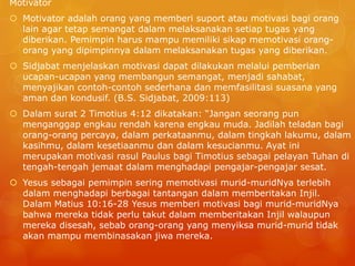 Motivator
 Motivator adalah orang yang memberi suport atau motivasi bagi orang
lain agar tetap semangat dalam melaksanakan setiap tugas yang
diberikan. Pemimpin harus mampu memiliki sikap memotivasi orang-
orang yang dipimpinnya dalam melaksanakan tugas yang diberikan.
 Sidjabat menjelaskan motivasi dapat dilakukan melalui pemberian
ucapan-ucapan yang membangun semangat, menjadi sahabat,
menyajikan contoh-contoh sederhana dan memfasilitasi suasana yang
aman dan kondusif. (B.S. Sidjabat, 2009:113)
 Dalam surat 2 Timotius 4:12 dikatakan: “Jangan seorang pun
menganggap engkau rendah karena engkau muda. Jadilah teladan bagi
orang-orang percaya, dalam perkataanmu, dalam tingkah lakumu, dalam
kasihmu, dalam kesetiaanmu dan dalam kesucianmu. Ayat ini
merupakan motivasi rasul Paulus bagi Timotius sebagai pelayan Tuhan di
tengah-tengah jemaat dalam menghadapi pengajar-pengajar sesat.
 Yesus sebagai pemimpin sering memotivasi murid-muridNya terlebih
dalam menghadapi berbagai tantangan dalam memberitakan Injil.
Dalam Matius 10:16-28 Yesus memberi motivasi bagi murid-muridNya
bahwa mereka tidak perlu takut dalam memberitakan Injil walaupun
mereka disesah, sebab orang-orang yang menyiksa murid-murid tidak
akan mampu membinasakan jiwa mereka.
 