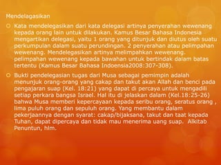 Mendelagasikan
 Kata mendelegasikan dari kata delegasi artinya penyerahan wewenang
kepada orang lain untuk dilakukan. Kamus Besar Bahasa Indonesia
mengartikan delegasi, yaitu 1 orang yang ditunjuk dan diutus oleh suatu
perkumpulan dalam suatu perundingan. 2 penyerahan atau pelimpahan
wewenang. Mendelegasikan artinya melimpahkan wewenang.
pelimpahan wewenang kepada bawahan untuk bertindak dalam batas
tertentu (Kamus Besar Bahasa Indoensia2008:307-308).
 Bukti pendelegasian tugas dari Musa sebagai pemimpin adalah
menunjuk orang-orang yang cakap dan takut akan Allah dan benci pada
pengajaran suap (Kel. 18:21) yang dapat di percaya untuk mengadili
setiap perkara bangsa Israel. Hal itu di jelaskan dalam (Kel.18:25-26)
bahwa Musa memberi kepercayaan kepada seribu orang, seratus orang ,
lima puluh orang dan sepuluh orang. Yang membantu dalam
pekerjaannya dengan syarat: cakap/bijaksana, takut dan taat kepada
Tuhan, dapat dipercaya dan tidak mau menerima uang suap. Alkitab
Penuntun, hlm.
 