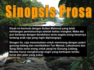 Kisah ini bermula dengan Sultan Mahmud yang telah kehilangan permaisurinya setelah beliau mangkat. Maka dia pun bertanya dengan bendahara serta segala orang besarnya tentang anak raja yang ingin dipinangnya. Dengan itu ,raja memutuskan untuk meminang dengan puteri gunung ledang dan mentitahkan Tun Mamat, Laksamana dan Sang Setia serta orang untuk pergi ke Gunung Ledang. Mereka harus mengharungi angin yang bertiupan terlalu keras dan jalan yang sukar. Sinopsis Prosa 