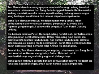 Tun Mamat dan dua orangnya pun mendaki Gunung Ledang tersebut sementara Laksamana dan Sang Setia tunggu di bawah. Ketika mereka sedang mendaki, mereka terasa seperti sedang terbang kerana angin yang bertiupan amat keras dan mereka dapat mencapai awan. Maka Tun Mamat memasuki ke dalam taman yang terlalu indah perbuatannya lalu ternampak seorang perempuan tua yang baik rupanya yang mengakui bahawa dia pengetua Tuan Puteri Gunung Ledang. Dia berkata bahawa Puteri Gunung Ledang hendak satu jambatan emas, satu jambatan perak dari Melaka. Untuk meminang tuan puteri, dia meminta hati nyamuk tujuh dulang, hati kuman tujuh dulang, airmata setempayan, air pinang muda setempayan, darah Raja semangkuk dan darah anak raja yang bernama Raja Ahmad itu semangkuk. Setelah itu, Tun Mamat dan orang-orangnya, Laksamana dan Sang Setia pun kembali ke Melaka menghadap Sultan Mahmud untuk memberitahunya segala kata yang telah didengarinya. Maka Sultan Mahmud berkata bahawa semua kehendaknya itu dapat dia tunaikan, kecuali mengeluarkan darah kerana tiada sampai hati. 