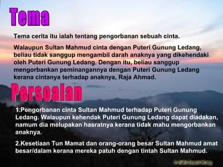 Tema Tema cerita itu ialah tentang pengorbanan sebuah cinta. Walaupun Sultan Mahmud cinta dengan Puteri Gunung Ledang, beliau tidak sanggup mengambil darah anaknya yang dikehendaki oleh Puteri Gunung Ledang. Dengan itu, beliau sanggup mengorbankan peminangannya dengan Puteri Gunung Ledang kerana cintanya terhadap anaknya, Raja Ahmad. 1.Pengorbanan cinta Sultan Mahmud terhadap Puteri Gunung Ledang. Walaupun kehendak Puteri Gunung Ledang dapat diadakan, namum dia melupakan hasratnya kerana tidak mahu mengorbankan anaknya. 2.Kesetiaan Tun Mamat dan orang-orang besar Sultan Mahmud amat besar/dalam kerana mereka patuh dengan tintah Sultan Mahmud. Persoalan 
