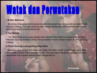 1\.Sultan Mahmud Seorang yang sangat penyayang kerana dia sangat mencintai anaknya serta Puteri Gunung Ledang. Dia juga seorang yang sangat disanjungi rakyatnya kerana mereka semua mematuhi pemerintahannya. 2.Tun Mamat Tun Mamat seorang yang sangat setia kepada Raja Mahmud kerana dia sanggup mendaki Gunung tersebut untuk menyampaikan hasrat Sultan kepada Puteri Gunung Ledang. 3.Puteri Gunung Ledang/Dang Raya Rani Seorang yang sangat menawan dan bijak. Dia telah meminta kehendak yang tidak munasabah kerana mahu menguji Sultan. Dia juga telah menjelma sebagai seorang perempuan tua supaya mereka tidak mengenalinya. Watak dan Perwatakan 