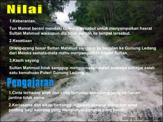 1\.Keberanian. Tun Mamat berani mendaki Gunung tersebut untuk menyampaikan hasrat Sultan Mahmud walaupun dia tidak pernah ke tempat tersebut. 2.Kesetiaan Orang-orang besar Sultan Mahmud sanggup ke berjalan ke Gunung Ledang dari Melaka semata-mata mahu menyampaikan hasrat Sultan. 3.Kasih sayang Sultan Mahmud tidak sanggup menggunakan darah anaknya sebagai salah satu kemahuan Puteri Gunung Ledang. 1.Cinta terhadap anak dan cinta terhadap seseorang yang berlainan jantina tidak sama. 2.Kerjasama dan sikap bertanggungjawab sesama orang lain amat penting bagi seorang yang mempunyai pangkat yang besar. Nilai Pengajaran 