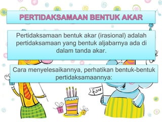 Pertidaksamaan bentuk akar (irasional) adalah 
pertidaksamaan yang bentuk aljabarnya ada di 
dalam tanda akar. 
Cara menyelesaikannya, perhatikan bentuk-bentuk 
pertidaksamaannya: 
 