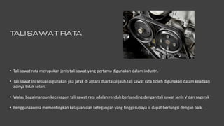 T
ALI SAWAT RAT
A
• Tali sawat rata merupakan jenis tali sawat yang pertama digunakan dalam industri.
• Tali sawat ini sesuai digunakan jika jarak di antara dua takal jauh.Tali sawat rata boleh digunakan dalam keadaan
acinya tidak selari.
• Walau bagaimanpun kecekapan tali sawat rata adalah rendah berbanding dengan tali sawat jenis V dan segerak
• Penggunaannya mementingkan kelajuan dan ketegangan yang tinggi supaya is dapat berfungsi dengan baik.
 