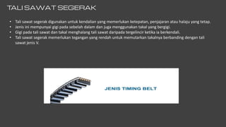 T
ALI SAWAT SEGERAK
• Tali sawat segerak digunakan untuk kendalian yang memerlukan ketepatan, penjajaran atau halaju yang tetap.
• Jenis ini mempunyai gigi pada sebelah dalam dan juga menggunakan takal yang bergigi.
• Gigi pada tali sawat dan takal menghalang tali sawat daripada tergelincir ketika ia berkendali.
• Tali sawat segerak memerlukan tegangan yang rendah untuk memutarkan takalnya berbanding dengan tali
sawat jenis V.
 