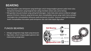 BEARING
• Bearing adalah suatu komponen yang berfungsi untuk mengurangkan geseran pada mesin atau
komponen-komponen yang bergerak dan saling menekan antara satu sama lainnya.
• Bila gerakan dua permukaan yang saling berhubungan, maka haba akan panas.Ia dikenal sebagai
geseran (friction). Geseran yang berterusan akan menyebabkan panas yang makin lama semakin
meningkat dan menyebabkan kehausan pada komponen tersebut. Geseran yang tidak terkawal
boleh menyebabkan kerosakan pada komponen dan alat tidak dapat digunakan
FUNGSI BEARING
• Sebagai pengantara bagi objek yang berputar
• Digunakan untuk mengurangkan geseran dan
melancarkan pergerakan
 