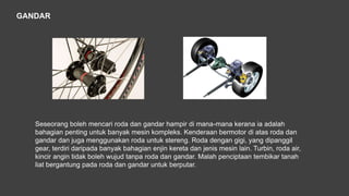 GANDAR
Seseorang boleh mencari roda dan gandar hampir di mana-mana kerana ia adalah
bahagian penting untuk banyak mesin kompleks. Kenderaan bermotor di atas roda dan
gandar dan juga menggunakan roda untuk stereng. Roda dengan gigi, yang dipanggil
gear, terdiri daripada banyak bahagian enjin kereta dan jenis mesin lain. Turbin, roda air,
kincir angin tidak boleh wujud tanpa roda dan gandar. Malah penciptaan tembikar tanah
liat bergantung pada roda dan gandar untuk berputar.
 