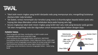 T
AKAL
• Takal ialah mesin ringkas yang terdiri daripada roda yang mempunyai alur, mengelilingi bulatanya
diantara bibir roda tersebut.
• Tali (kabel, rantai) menempati alur tersebut yang mana ia disambungkan kepada beban pada satu
hujung dan daya dikenakan untuk melakukan kerja pada hujung satu lagi.
• Secara ringkasnya takal ialah mesin ringkas yang terdiri dari satu roda yang berputar pada gandar.
Tali akan mengelilingi roda dan digunakan untuk menyambungkan beban dengan daya.
FUNGSI TAKAL
• Takal mengubah arah daya, membuatkan ia lebih mudah untuk
mengangkat objek ke paras yang lebih tinggi.
• Takal membantu kita mengangkat beban yang berat, takal boleh
memudahkan kerja yang dilakukan. Dalam kegunaan harian, sistem takal
membantu untuk mengangkat sesuatu beban ke tempat yang lebih tinggi.
• Takal diubahsuai daripada takal yang ringkas kepada sistem takal
bergabung, untuk membantu manusia mengangkat beban – beban yang
berat.
 