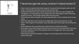 Takal bergerak atau sistem takal kelas 2
• Dalam sistem ini gandar takal bebas bergerak. Hujung tali disambungkan pada satu titik
tetap, manakala daya dikenakan pada hujung yang satu lagi.
• Apabila daya dikenakan pada hujung tali yang satu lagi, beban dan akan diangkat dan
menggelunsur di sepanjang tali, atau dengan kata lain, takal bergerak adalah takal yang
bergerak bersama- sama dengan beban pada arah yang sama.
• Takal bergerak tidak mengubah arah daya yang dikenakan untuk melakukan kerja ke atas
beban.
• Daya akan dikenakan pada hujung tali menggandakan daya yang dikenakan ke atas
beban. Takal bergerak menyebabkan daya yang dikenakan berkurangan berbanding berat
beban.
• Jarak pergerakan daya yang dikenakan adalah lebih jauh berbanding beban.
• Kekurangan utama takal bergerak ialah kita perlu menarik dan menolak takal ke atas atau
ke bawah. Kelebihan utama takal bergerak ialah kita menggunakan daya yang sedikit
untuk menarik beban.
• Takal bergerak juga boleh dikatakan sebagai tuas kelas ketiga. Beban berada di antara
fulkrum dan daya.
 