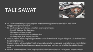 TALI SAWAT
• Tali sawat ialah bahan jalur yang berputar berterusan menggunakan dua takal atau lebih untuk
menggerakkan peralatan mesin.
• Tali sawat mempunyai beberapa kelebihan, antaranya termasuk:
i) mudah dipasang dan digunakan
(ii) tidak memerlukan pelincir.
(iii) mudah dan murah untuk diseleggarakan.
(iv) mempunyai jarak aci yang fleksibel.
• Kelajuan putaran mesin yang menggunakan tali sawat mudah diubah dengan mengubah saiz diameter takal
dan panjang tali sawat.
• Kelajuan putaran tali sawat adalah tidak seragam dibandingkan dengan gear kerana tali sawat memindahkan
kuasa dari satu takal ke takal pasangannya dengan jarak yang jauh dan menyebabkan berlaku kehilangan
kuasa.
• Terdapat beberapa jeni tali sawat yang digunakan dalam industri iaitu tali sawat jenis V, segerak dan rata.
 