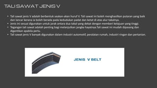 T
ALI SAWAT JENIS V
• Tali sawat jenis V adalah berbentuk seakan-akan huruf V. Tali sawat ini boleh menghasilkan putaran yang baik
dan lancar kerana ia boleh berada pada kedudukan padat dan ketat di atas alur takalnya.
• Jenis ini sesuai digunakan untuk jarak antara dua takal yang dekat dengan memberi kelajuan yang tinggi.
• Tegangan tali sawat adalah penting bagi melanjutkan jangka hayatnya.Tali sawat ini mudah dipasang dan
digantikan apabila perlu.
• Tali sawat jenis V banyak digunakan dalam industri automotif, peralatan rumah, industri ringan dan pertanian.
 