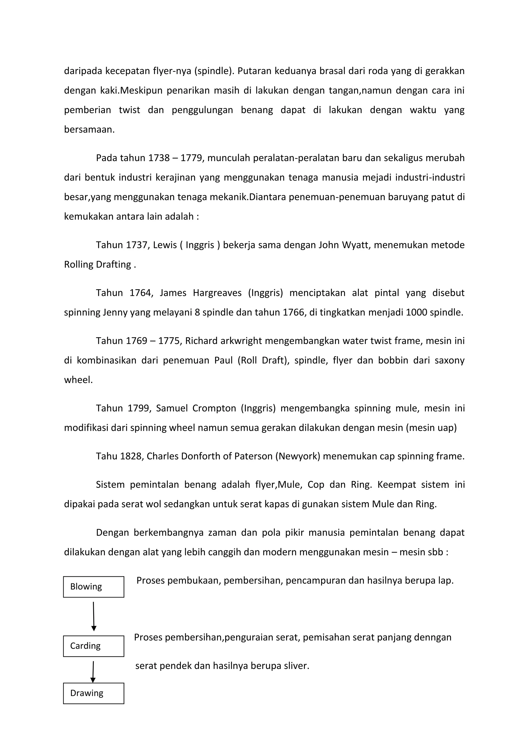 daripada kecepatan flyer-nya (spindle). Putaran keduanya brasal dari roda yang di gerakkan
dengan kaki.Meskipun penarikan masih di lakukan dengan tangan,namun dengan cara ini
pemberian twist dan penggulungan benang dapat di lakukan dengan waktu yang
bersamaan.
Pada tahun 1738 – 1779, munculah peralatan-peralatan baru dan sekaligus merubah
dari bentuk industri kerajinan yang menggunakan tenaga manusia mejadi industri-industri
besar,yang menggunakan tenaga mekanik.Diantara penemuan-penemuan baruyang patut di
kemukakan antara lain adalah :
Tahun 1737, Lewis ( Inggris ) bekerja sama dengan John Wyatt, menemukan metode
Rolling Drafting .
Tahun 1764, James Hargreaves (Inggris) menciptakan alat pintal yang disebut
spinning Jenny yang melayani 8 spindle dan tahun 1766, di tingkatkan menjadi 1000 spindle.
Tahun 1769 – 1775, Richard arkwright mengembangkan water twist frame, mesin ini
di kombinasikan dari penemuan Paul (Roll Draft), spindle, flyer dan bobbin dari saxony
wheel.
Tahun 1799, Samuel Crompton (Inggris) mengembangka spinning mule, mesin ini
modifikasi dari spinning wheel namun semua gerakan dilakukan dengan mesin (mesin uap)
Tahu 1828, Charles Donforth of Paterson (Newyork) menemukan cap spinning frame.
Sistem pemintalan benang adalah flyer,Mule, Cop dan Ring. Keempat sistem ini
dipakai pada serat wol sedangkan untuk serat kapas di gunakan sistem Mule dan Ring.
Dengan berkembangnya zaman dan pola pikir manusia pemintalan benang dapat
dilakukan dengan alat yang lebih canggih dan modern menggunakan mesin – mesin sbb :
Blowing

Carding

Proses pembukaan, pembersihan, pencampuran dan hasilnya berupa lap.

Proses pembersihan,penguraian serat, pemisahan serat panjang denngan
serat pendek dan hasilnya berupa sliver.

Drawing

 