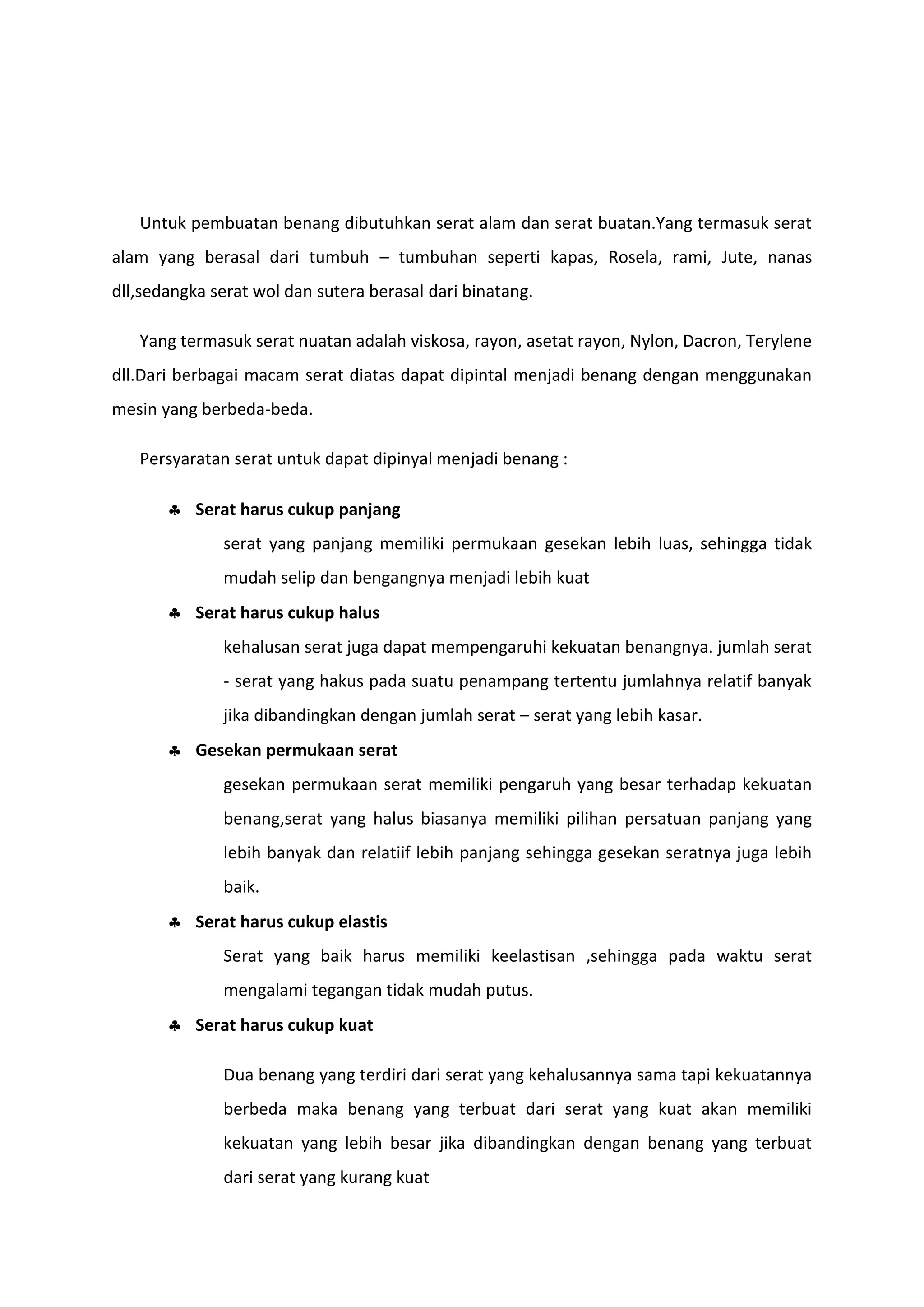 Untuk pembuatan benang dibutuhkan serat alam dan serat buatan.Yang termasuk serat
alam yang berasal dari tumbuh – tumbuhan seperti kapas, Rosela, rami, Jute, nanas
dll,sedangka serat wol dan sutera berasal dari binatang.
Yang termasuk serat nuatan adalah viskosa, rayon, asetat rayon, Nylon, Dacron, Terylene
dll.Dari berbagai macam serat diatas dapat dipintal menjadi benang dengan menggunakan
mesin yang berbeda-beda.
Persyaratan serat untuk dapat dipinyal menjadi benang :
 Serat harus cukup panjang
serat yang panjang memiliki permukaan gesekan lebih luas, sehingga tidak
mudah selip dan bengangnya menjadi lebih kuat
 Serat harus cukup halus
kehalusan serat juga dapat mempengaruhi kekuatan benangnya. jumlah serat
- serat yang hakus pada suatu penampang tertentu jumlahnya relatif banyak
jika dibandingkan dengan jumlah serat – serat yang lebih kasar.
 Gesekan permukaan serat
gesekan permukaan serat memiliki pengaruh yang besar terhadap kekuatan
benang,serat yang halus biasanya memiliki pilihan persatuan panjang yang
lebih banyak dan relatiif lebih panjang sehingga gesekan seratnya juga lebih
baik.
 Serat harus cukup elastis
Serat yang baik harus memiliki keelastisan ,sehingga pada waktu serat
mengalami tegangan tidak mudah putus.
 Serat harus cukup kuat
Dua benang yang terdiri dari serat yang kehalusannya sama tapi kekuatannya
berbeda maka benang yang terbuat dari serat yang kuat akan memiliki
kekuatan yang lebih besar jika dibandingkan dengan benang yang terbuat
dari serat yang kurang kuat

 