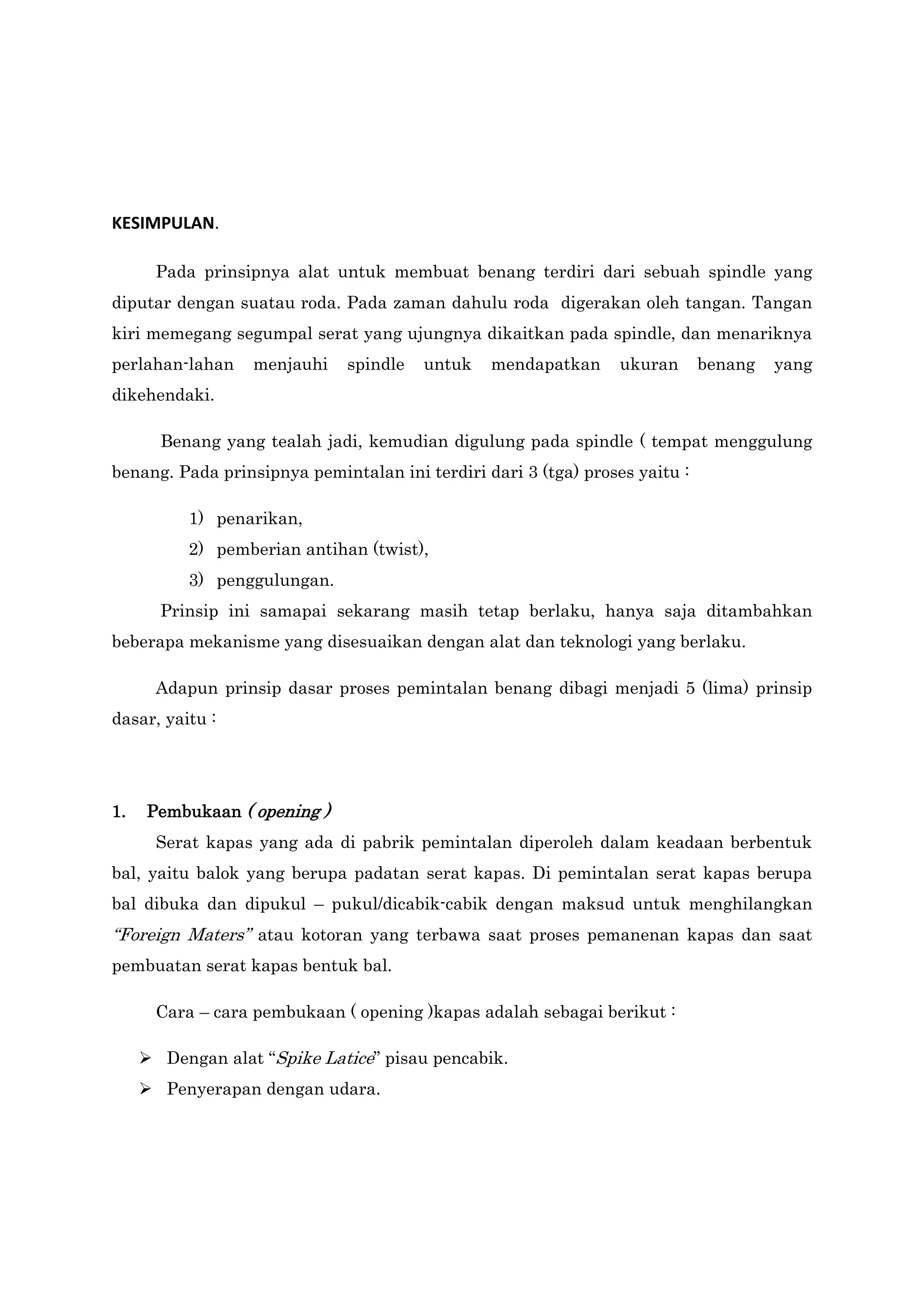KESIMPULAN.
Pada prinsipnya alat untuk membuat benang terdiri dari sebuah spindle yang
diputar dengan suatau roda. Pada zaman dahulu roda digerakan oleh tangan. Tangan
kiri memegang segumpal serat yang ujungnya dikaitkan pada spindle, dan menariknya
perlahan-lahan

menjauhi

spindle

untuk

mendapatkan

ukuran

benang

yang

dikehendaki.
Benang yang tealah jadi, kemudian digulung pada spindle ( tempat menggulung
benang. Pada prinsipnya pemintalan ini terdiri dari 3 (tga) proses yaitu :
1) penarikan,
2) pemberian antihan (twist),
3) penggulungan.
Prinsip ini samapai sekarang masih tetap berlaku, hanya saja ditambahkan
beberapa mekanisme yang disesuaikan dengan alat dan teknologi yang berlaku.
Adapun prinsip dasar proses pemintalan benang dibagi menjadi 5 (lima) prinsip
dasar, yaitu :

1.

Pembukaan ( opening )
Serat kapas yang ada di pabrik pemintalan diperoleh dalam keadaan berbentuk

bal, yaitu balok yang berupa padatan serat kapas. Di pemintalan serat kapas berupa
bal dibuka dan dipukul – pukul/dicabik-cabik dengan maksud untuk menghilangkan

“Foreign Maters” atau kotoran yang terbawa saat proses pemanenan kapas dan saat
pembuatan serat kapas bentuk bal.
Cara – cara pembukaan ( opening )kapas adalah sebagai berikut :
 Dengan alat “Spike Latice” pisau pencabik.
 Penyerapan dengan udara.

 