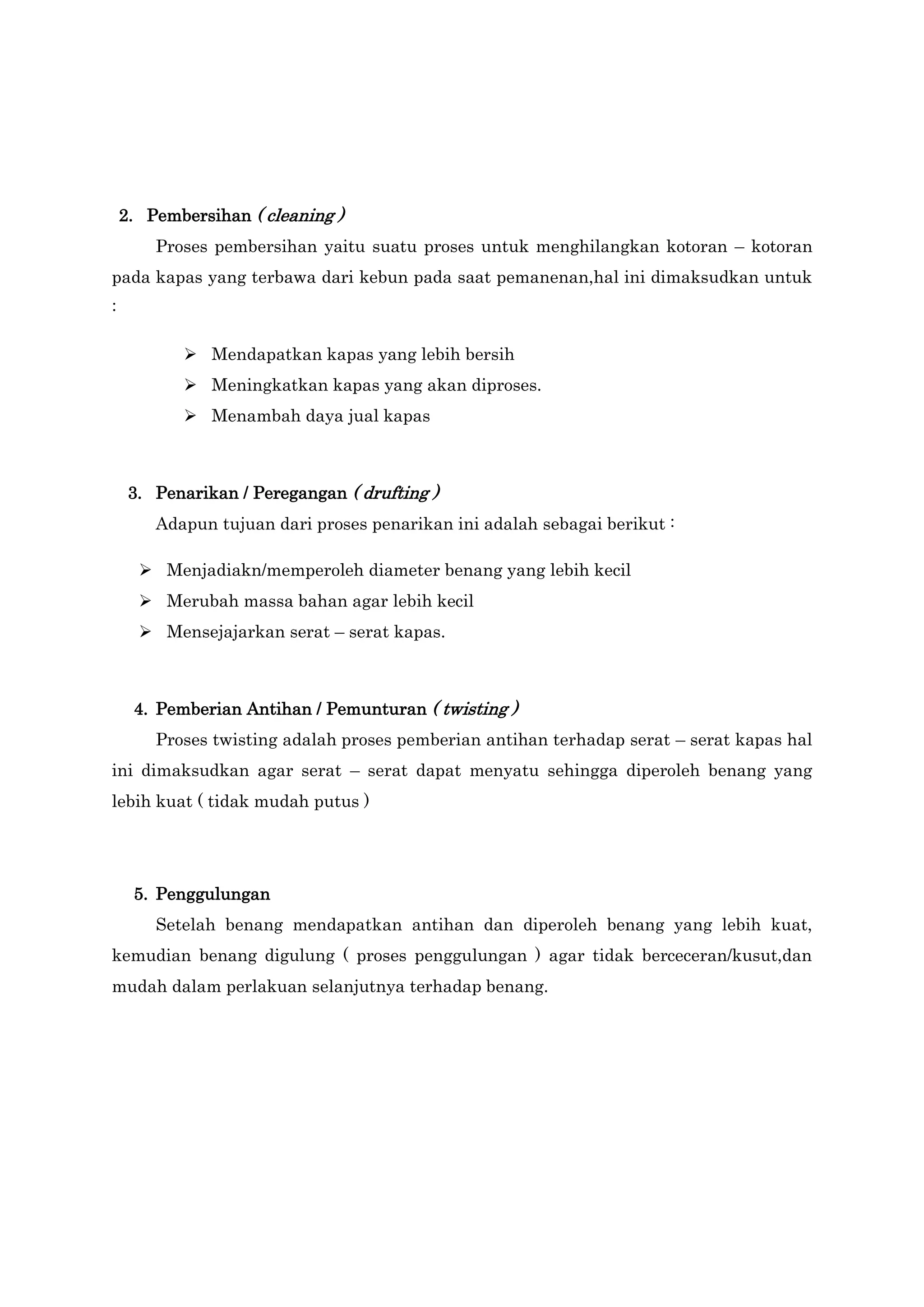 2. Pembersihan ( cleaning )
Proses pembersihan yaitu suatu proses untuk menghilangkan kotoran – kotoran
pada kapas yang terbawa dari kebun pada saat pemanenan,hal ini dimaksudkan untuk
:
 Mendapatkan kapas yang lebih bersih
 Meningkatkan kapas yang akan diproses.
 Menambah daya jual kapas

3. Penarikan / Peregangan ( drufting )
Adapun tujuan dari proses penarikan ini adalah sebagai berikut :
 Menjadiakn/memperoleh diameter benang yang lebih kecil
 Merubah massa bahan agar lebih kecil
 Mensejajarkan serat – serat kapas.

4. Pemberian Antihan / Pemunturan ( twisting )
Proses twisting adalah proses pemberian antihan terhadap serat – serat kapas hal
ini dimaksudkan agar serat – serat dapat menyatu sehingga diperoleh benang yang
lebih kuat ( tidak mudah putus )

5. Penggulungan
Setelah benang mendapatkan antihan dan diperoleh benang yang lebih kuat,
kemudian benang digulung ( proses penggulungan ) agar tidak berceceran/kusut,dan
mudah dalam perlakuan selanjutnya terhadap benang.

 