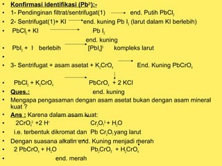 •
•
•
•
•
•
•
•
•
•
•
•
•
•
•
•

Konfirmasi identifikasi (Pb2+):1- Pendinginan filtrat/sentrifugat(1)
end. Putih PbCl2
2- Sentrifugat(1)+ KI
end. kuning Pb I2 (larut dalam KI berlebih)
PbCl2 + KI
Pb I2
end. kuning
PbI2 + I- berlebih
[PbI4]2kompleks larut
3- Sentrifugat + asam asetat + K2CrO4

End. Kuning PbCrO4

PbCl2 + K2CrO4
PbCrO4 + 2 KCl
Ques.:
end. kuning
Mengapa pengasaman dengan asam asetat bukan dengan asam mineral
kuat ?
Ans : Karena dalam asam kuat:
2CrO42- +2 H+
Cr2O72- + H2O
i.e. terbentuk dikromat dan Pb Cr2O7 yang larut
Dengan suasana alkalin end. Kuning menjadi merah
2 PbCrO4 + H2O
Pb2CrO5 + H2CrO4
end. merah

 