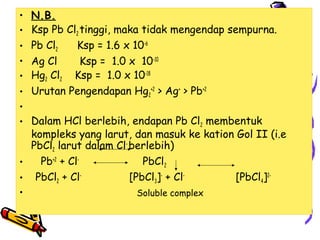 •
•
•
•
•
•
•
•

N.B.
Ksp Pb Cl2 tinggi, maka tidak mengendap sempurna.
Pb Cl2
Ksp = 1.6 x 10-6
Ag Cl
Ksp = 1.0 x 10-10
Hg2 Cl2 Ksp = 1.0 x 10-18
Urutan Pengendapan Hg2+2 > Ag+ > Pb+2

Dalam HCl berlebih, endapan Pb Cl2 membentuk
kompleks yang larut, dan masuk ke kation Gol II (i.e
PbCl2 larut dalam Cl- berlebih)
Pb+2 + ClPbCl2
•
[PbCl3]- + Cl[PbCl4]2• PbCl2 + ClSoluble complex
•

 