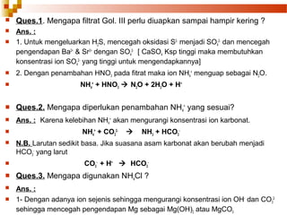

Ques.1. Mengapa filtrat Gol. III perlu diuapkan sampai hampir kering ?



Ans. :
1. Untuk mengeluarkan H2S, mencegah oksidasi S2- menjadi SO42- dan mencegah
pengendapan Ba2+ & Sr2+ dengan SO42- [ CaSO4 Ksp tinggi maka membutuhkan
konsentrasi ion SO42- yang tinggi untuk mengendapkannya]






2. Dengan penambahan HNO3 pada fitrat maka ion NH4+ menguap sebagai N2O.
NH4+ + HNO3  N2O + 2H2O + H+



Ques.2. Mengapa diperlukan penambahan NH4+ yang sesuai?



Ans. : Karena kelebihan NH4+ akan mengurangi konsentrasi ion karbonat.




NH4+ + CO32-



NH3 + HCO3-

N.B. Larutan sedikit basa. Jika suasana asam karbonat akan berubah menjadi
HCO3- yang larut



CO3- + H+  HCO3-



Ques.3. Mengapa digunakan NH4Cl ?



Ans. :
1- Dengan adanya ion sejenis sehingga mengurangi konsentrasi ion OH- dan CO32sehingga mencegah pengendapan Mg sebagai Mg(OH)2 atau MgCO3



 
