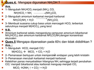 

Ques.4. Mengapa digunakan NH4OH ?

Ans
 1- Mengubah NH4HCO3 menjadi (NH4)2 CO3

NH4HCO3 + NH3
(NH4)2CO3
 2- Mengubah amonium karbamat menjadi karbonat

NH4CO2NH2 + H2O
(NH4)2CO3
 3- Membuat suasana cukup basa untuk mencegah HCO 3- terbentuk
seluruhnya menjadi M(HCO3)2 yang larut
 N.B.
 Amonium karbonat selalu mengandung campuran amonium bikarbonat
NH4(HCO3)2 dan amonium karbamat NH4CO2NH2 dengan konsentrasi
ekuivalen




Ques.5 Mengapa dipanaskan pada 60oc dan tidak dididihkan ?



Ans. :
1- Mengubah HCO3- menjadi CO32M(HCO3)2  MCO3 + CO2 + H2O
2- Pemanasan bertujuan untuk memperoleh endapan yang lebih kristalin
3- Pemanasan merubah karbamat menjadi karbonat
Kelebihan panas menyebabkan hilangnya NH3 sehingga terjadi perubahan
CO32- menjadi bikarbonat atau karbonat menguap menjadi CO2
MCO3 2NH3 ↑ + CO2↑ + H2O








 