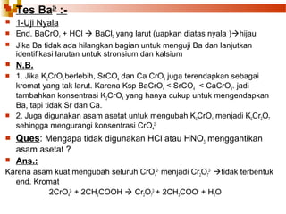 

Tes Ba2+ :-



1-Uji Nyala




End. BaCrO4 + HCl  BaCl2 yang larut (uapkan diatas nyala )hijau
Jika Ba tidak ada hilangkan bagian untuk menguji Ba dan lanjutkan
identifikasi larutan untuk stronsium dan kalsium



N.B.



1. Jika K2CrO4 berlebih, SrCO4 dan Ca CrO4 juga terendapkan sebagai
kromat yang tak larut. Karena Ksp BaCrO4 < SrCO4 < CaCrO4. jadi
tambahkan konsentrasi K2CrO4 yang hanya cukup untuk mengendapkan
Ba, tapi tidak Sr dan Ca.
2. Juga digunakan asam asetat untuk mengubah K2CrO4 menjadi K2Cr2O7
sehingga mengurangi konsentrasi CrO42-






Ques: Mengapa tidak digunakan HCl atau HNO3 menggantikan
asam asetat ?
Ans.:

Karena asam kuat mengubah seluruh CrO42- menjadi Cr2O72- tidak terbentuk
end. Kromat
2CrO42- + 2CH3COOH  Cr2O72- + 2CH3COO- + H2O

 