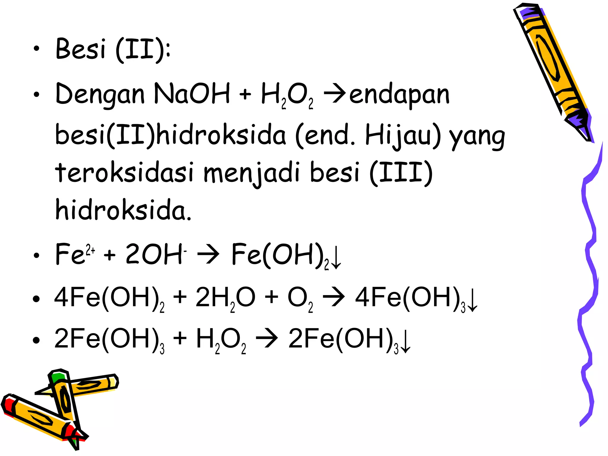 • Besi (II):
• Dengan NaOH + H2O2 endapan
besi(II)hidroksida (end. Hijau) yang
teroksidasi menjadi besi (III)
hidroksida.
• Fe2+ + 2OH-  Fe(OH)2↓
• 4Fe(OH)2 + 2H2O + O2  4Fe(OH)3↓
• 2Fe(OH)3 + H2O2  2Fe(OH)3↓

 