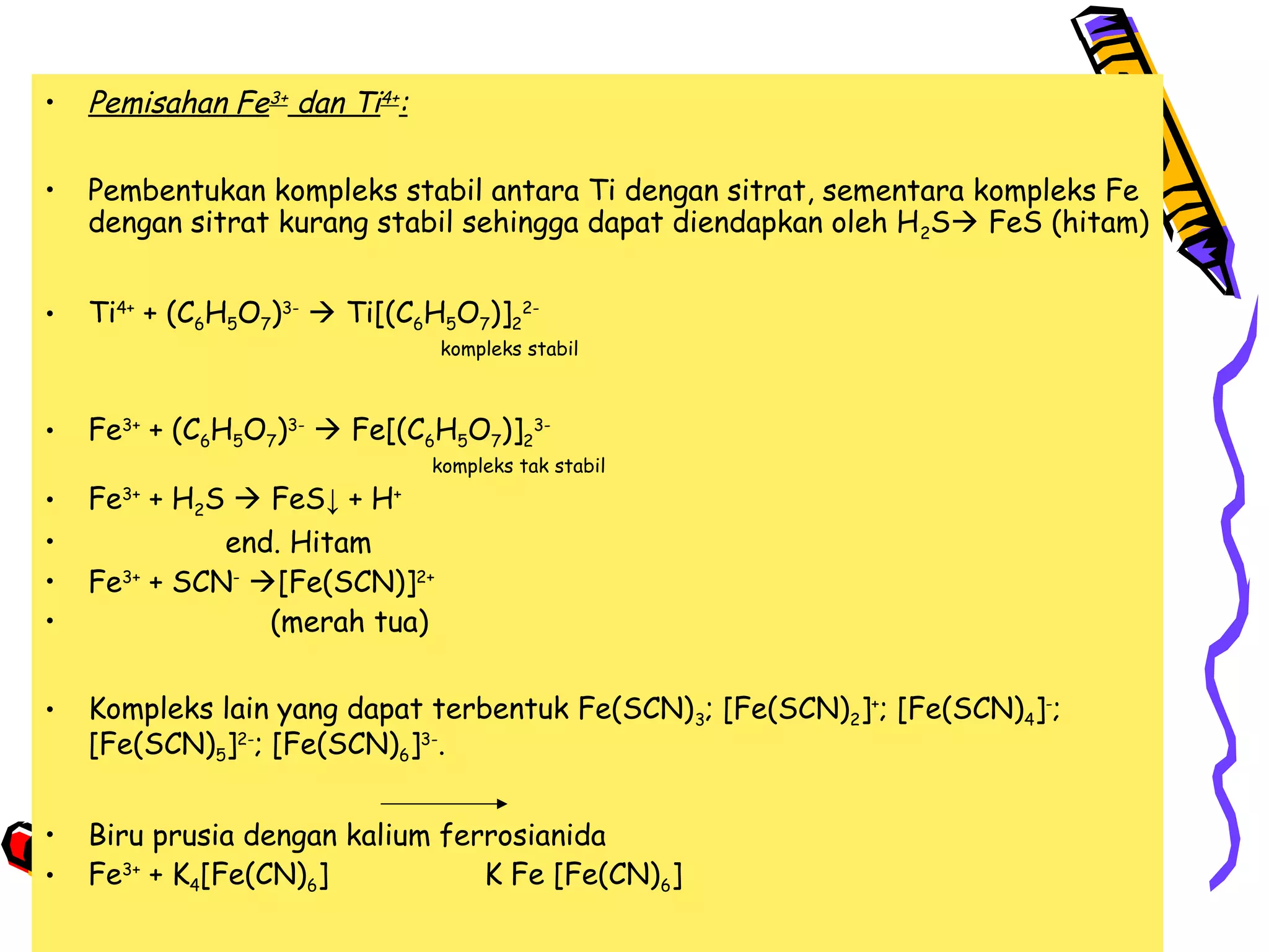 •

Pemisahan Fe3+ dan Ti4+:

•

Pembentukan kompleks stabil antara Ti dengan sitrat, sementara kompleks Fe
dengan sitrat kurang stabil sehingga dapat diendapkan oleh H 2S FeS (hitam)

•

Ti4+ + (C6H5O7)3-  Ti[(C6H5O7)]22-

kompleks stabil

•

Fe3+ + (C6H5O7)3-  Fe[(C6H5O7)]23-

kompleks tak stabil

•
•
•
•

Fe3+ + H2S  FeS↓ + H+
end. Hitam
Fe3+ + SCN- [Fe(SCN)]2+
(merah tua)

•

Kompleks lain yang dapat terbentuk Fe(SCN) 3; [Fe(SCN)2]+; [Fe(SCN)4]-;
[Fe(SCN)5]2-; [Fe(SCN)6]3-.

•
•

Biru prusia dengan kalium ferrosianida
Fe3+ + K4[Fe(CN)6]
K Fe [Fe(CN)6]

 