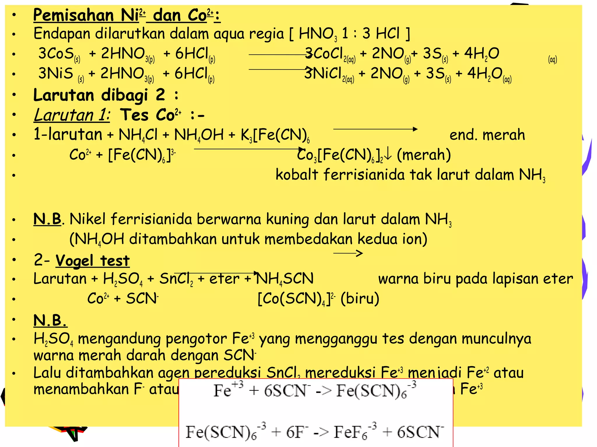 • Pemisahan Ni2+ dan Co2+:
•
•
•

Endapan dilarutkan dalam aqua regia [ HNO3 1 : 3 HCl ]
3CoS(s) + 2HNO3(p) + 6HCl(p)
3CoCl2(aq) + 2NO(g)+ 3S(s) + 4H2O
3NiS (s) + 2HNO3(p) + 6HCl(p)
3NiCl2(aq) + 2NO(g) + 3S(s) + 4H2O(aq)

(aq)

• Larutan dibagi 2 :
• Larutan 1: Tes Co2+ :• 1-larutan + NH4Cl + NH4OH + K3[Fe(CN)6
•
•
•
•

•
•
•
•
•
•

Co2+ + [Fe(CN)6]3-

end. merah
Co3[Fe(CN)6]2↓ (merah)
kobalt ferrisianida tak larut dalam NH3

N.B. Nikel ferrisianida berwarna kuning dan larut dalam NH 3
(NH4OH ditambahkan untuk membedakan kedua ion)
2- Vogel test
Larutan + H2SO4 + SnCl2 + eter + NH4SCN
warna biru pada lapisan eter
Co2+ + SCN[Co(SCN)4]2- (biru)
N.B.
H2SO4 mengandung pengotor Fe+3 yang mengganggu tes dengan munculnya
warna merah darah dengan SCNLalu ditambahkan agen pereduksi SnCl2 mereduksi Fe+3 menjadi Fe+2 atau
menambahkan F- atau PO4- untuk membentuk kompleks dengan Fe+3

 