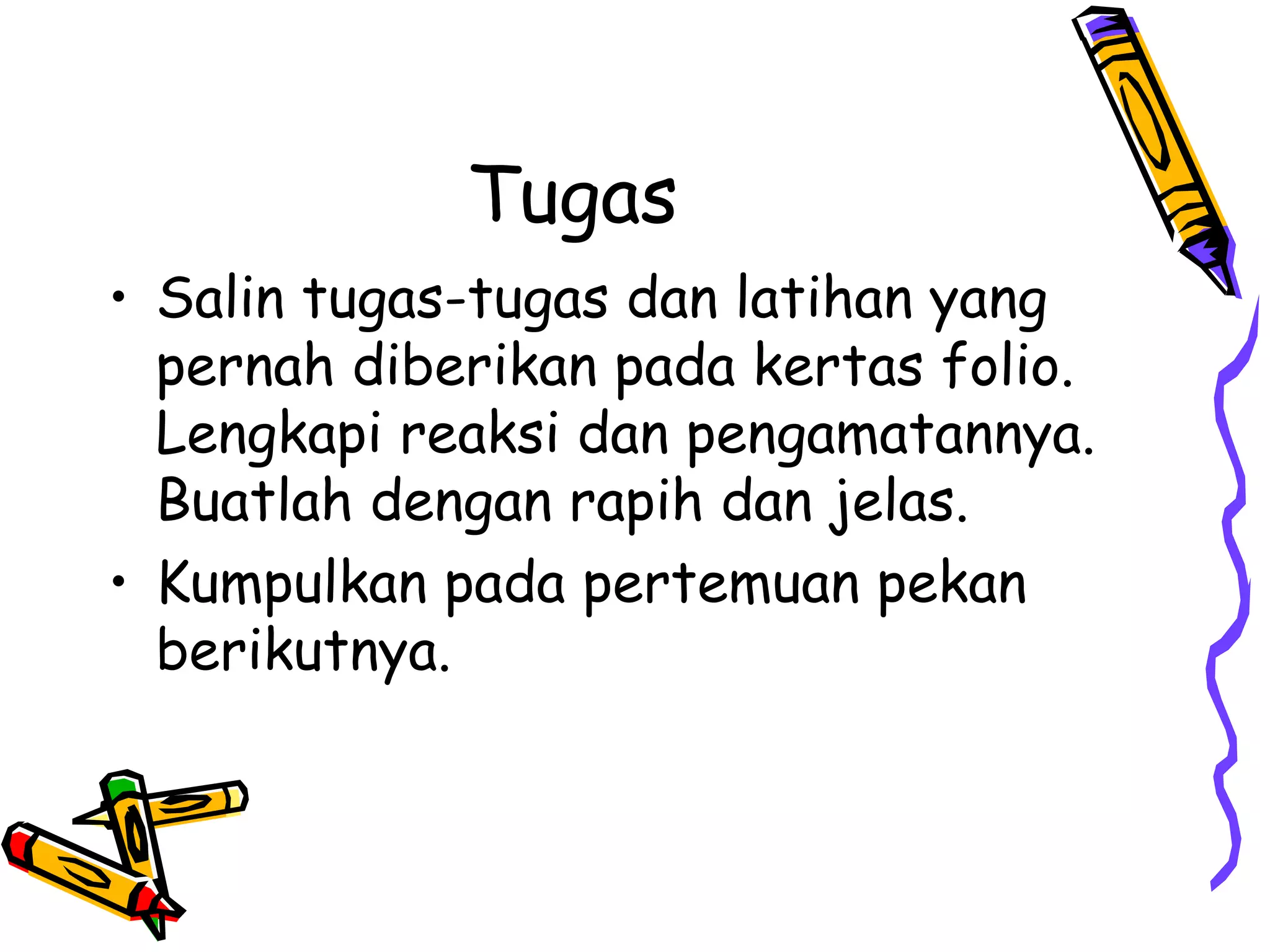 Tugas
• Salin tugas-tugas dan latihan yang
pernah diberikan pada kertas folio.
Lengkapi reaksi dan pengamatannya.
Buatlah dengan rapih dan jelas.
• Kumpulkan pada pertemuan pekan
berikutnya.

 