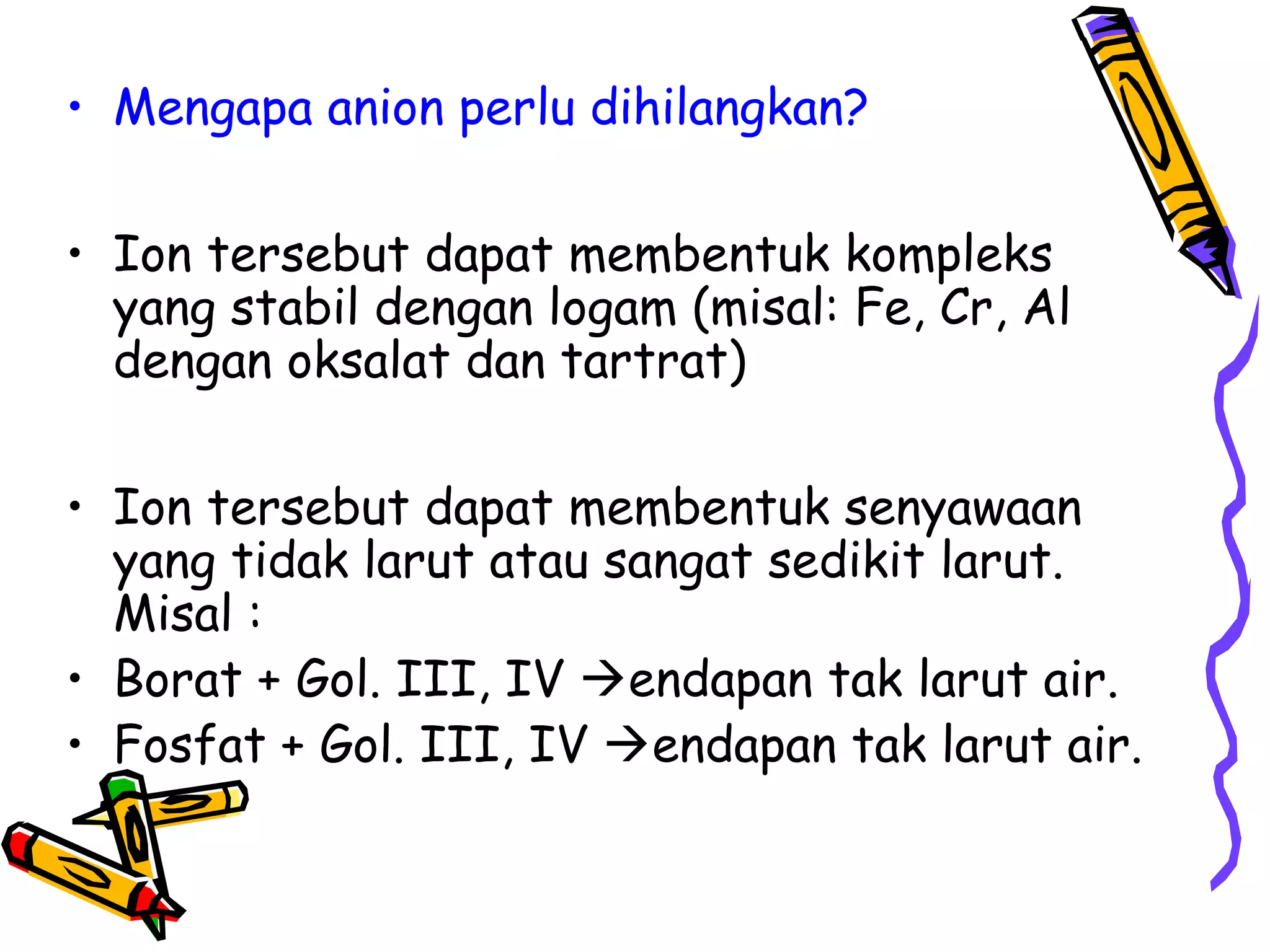 • Mengapa anion perlu dihilangkan?
• Ion tersebut dapat membentuk kompleks
yang stabil dengan logam (misal: Fe, Cr, Al
dengan oksalat dan tartrat)
• Ion tersebut dapat membentuk senyawaan
yang tidak larut atau sangat sedikit larut.
Misal :
• Borat + Gol. III, IV endapan tak larut air.
• Fosfat + Gol. III, IV endapan tak larut air.

 