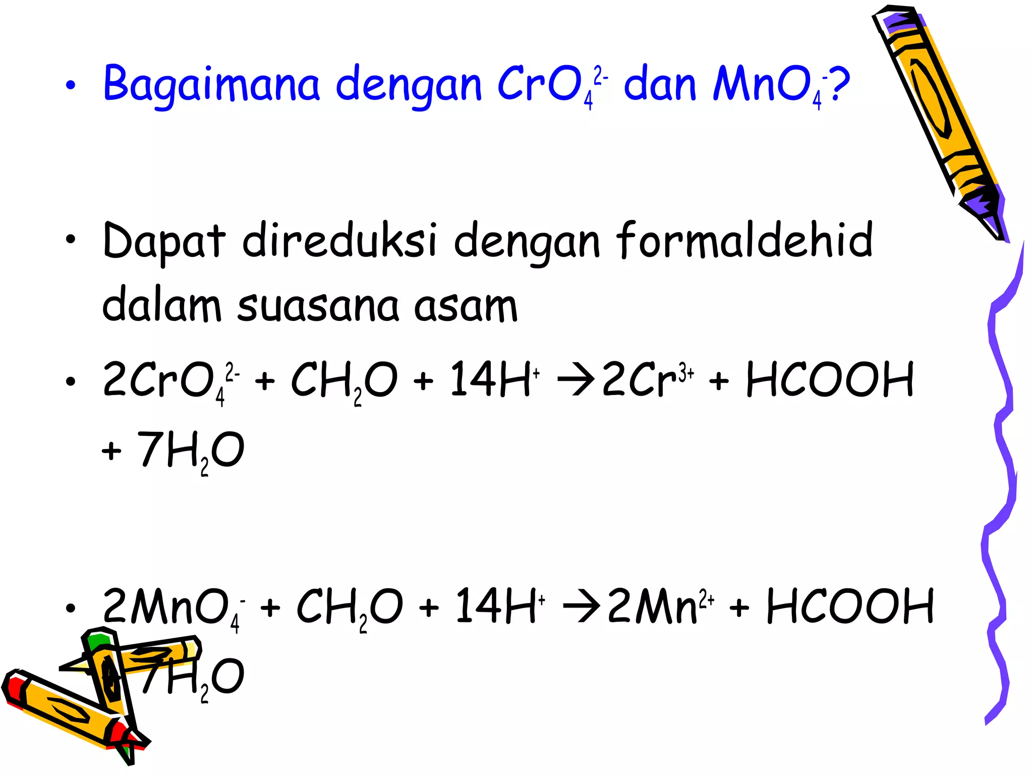 • Bagaimana dengan CrO42- dan MnO4-?
• Dapat direduksi dengan formaldehid
dalam suasana asam
• 2CrO42- + CH2O + 14H+ 2Cr3+ + HCOOH
+ 7H2O
• 2MnO4- + CH2O + 14H+ 2Mn2+ + HCOOH
+ 7H2O

 