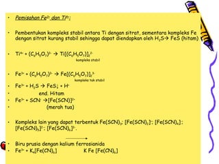 •

Pemisahan Fe3+ dan Ti4+:

•

Pembentukan kompleks stabil antara Ti dengan sitrat, sementara kompleks Fe
dengan sitrat kurang stabil sehingga dapat diendapkan oleh H 2S FeS (hitam)

•

Ti4+ + (C6H5O7)3-  Ti[(C6H5O7)]22-

kompleks stabil

•

Fe3+ + (C6H5O7)3-  Fe[(C6H5O7)]23-

kompleks tak stabil

•
•
•
•

Fe3+ + H2S  FeS↓ + H+
end. Hitam
Fe3+ + SCN- [Fe(SCN)]2+
(merah tua)

•

Kompleks lain yang dapat terbentuk Fe(SCN) 3; [Fe(SCN)2]+; [Fe(SCN)4]-;
[Fe(SCN)5]2-; [Fe(SCN)6]3-.

•
•

Biru prusia dengan kalium ferrosianida
Fe3+ + K4[Fe(CN)6]
K Fe [Fe(CN)6]

 