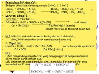 • Pemisahan Ni2+ dan Co2+:
•
•
•

Endapan dilarutkan dalam aqua regia [ HNO3 1 : 3 HCl ]
3CoS(s) + 2HNO3(p) + 6HCl(p)
3CoCl2(aq) + 2NO(g)+ 3S(s) + 4H2O
3NiS (s) + 2HNO3(p) + 6HCl(p)
3NiCl2(aq) + 2NO(g) + 3S(s) + 4H2O(aq)

(aq)

• Larutan dibagi 2 :
• Larutan 1: Tes Co2+ :• 1-larutan + NH4Cl + NH4OH + K3[Fe(CN)6
•
•
•
•

•
•
•
•
•
•

Co2+ + [Fe(CN)6]3-

end. merah
Co3[Fe(CN)6]2↓ (merah)
kobalt ferrisianida tak larut dalam NH3

N.B. Nikel ferrisianida berwarna kuning dan larut dalam NH 3
(NH4OH ditambahkan untuk membedakan kedua ion)
2- Vogel test
Larutan + H2SO4 + SnCl2 + eter + NH4SCN
warna biru pada lapisan eter
Co2+ + SCN[Co(SCN)4]2- (biru)
N.B.
H2SO4 mengandung pengotor Fe+3 yang mengganggu tes dengan munculnya
warna merah darah dengan SCNLalu ditambahkan agen pereduksi SnCl2 mereduksi Fe+3 menjadi Fe+2 atau
menambahkan F- atau PO4- untuk membentuk kompleks dengan Fe+3

 