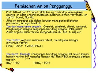 Pemisahan Anion Pengganggu
• Pada filtrat gol. II dapat dilakukan uji terhadap kemungkinan
adanya ion asam organik (Oksalat, suksinat, sitrat, tartarat), ion
fosfat, borat, florida.
• Jika ion tersebut ada dalam larutan maka perlu dilakukan
pemisahan, sebagai berikut:
• Ion dari asam-asam organik : Oksalat, suksinat, sitrat, tartarat.
Penghilangan dengan penguapan berulang dengan HNO3 pekat.
Asam organik akan terurai menghasilkan CO, CO2, C, uap air.
• Ion fosfat: Metode zirkonium nitrat, diendapkan sebagai
zirkonium fosfat.
• HPO42- + ZrO2+  ZrO(HPO4) ↓
• Ion borat, fluorida : Penguapan berulang dengan HCl pekat sampai
hampir kering, HF menguap dengan HCl dan H3BO3 menguap dengan
uap air.
H3BO3 + 3OH• BO33- + H2O

 