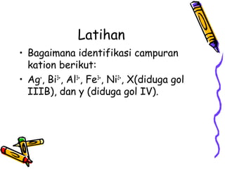 Latihan
• Bagaimana identifikasi campuran
kation berikut:
• Ag+, Bi3+, Al3+, Fe3+, Ni2+, X(diduga gol
IIIB), dan y (diduga gol IV).

 