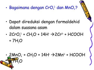 • Bagaimana dengan CrO42- dan MnO4-?
• Dapat direduksi dengan formaldehid
dalam suasana asam
• 2CrO42- + CH2O + 14H+ 2Cr3+ + HCOOH
+ 7H2O
• 2MnO4- + CH2O + 14H+ 2Mn2+ + HCOOH
+ 7H2O

 