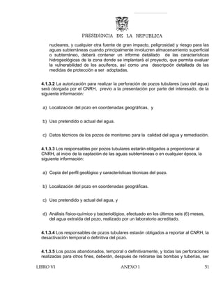 nucleares, y cualquier otra fuente de gran impacto, peligrosidad y riesgo para las
aguas subterráneas cuando principalmente involucren almacenamiento superficial
o subterráneo, deberá contener un informe detallado de las características
hidrogeológicas de la zona donde se implantará el proyecto, que permita evaluar
la vulnerabilidad de los acuíferos, así como una descripción detallada de las
medidas de protección a ser adoptadas.
4.1.3.2 La autorización para realizar la perforación de pozos tubulares (uso del agua)
será otorgada por el CNRH, previo a la presentación por parte del interesado, de la
siguiente información:
a) Localización del pozo en coordenadas geográficas, y
b) Uso pretendido o actual del agua.
c) Datos técnicos de los pozos de monitoreo para la calidad del agua y remediación.
4.1.3.3 Los responsables por pozos tubulares estarán obligados a proporcionar al
CNRH, al inicio de la captación de las aguas subterráneas o en cualquier época, la
siguiente información:
a) Copia del perfil geológico y características técnicas del pozo.
b) Localización del pozo en coordenadas geográficas.
c) Uso pretendido y actual del agua, y
d) Análisis físico-químico y bacteriológico, efectuado en los últimos seis (6) meses,
del agua extraída del pozo, realizado por un laboratorio acreditado.
4.1.3.4 Los responsables de pozos tubulares estarán obligados a reportar al CNRH, la
desactivación temporal o definitiva del pozo.
4.1.3.5 Los pozos abandonados, temporal o definitivamente, y todas las perforaciones
realizadas para otros fines, deberán, después de retirarse las bombas y tuberías, ser
LIBRO VI ANEXO 1 51
 