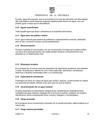 Es toda agua del subsuelo, que se encuentra en la zona de saturación (se sitúa debajo
del nivel freático donde todos los espacios abiertos están llenos con agua, con una
presión igual o mayor que la atmosférica).
2.10 Aguas superficiales
Toda aquella agua que fluye o almacena en la superficie del terreno.
2.11 Agua para uso público urbano
Es el agua nacional para centros de población o asentamientos humanos, destinada
para el uso y consumo humano, previa potabilización.
2.12 Bioacumulación
Proceso mediante el cual circulan y se van acumulando a lo largo de la cadena trófica
una serie de sustancias tóxicas, las cuales pueden alcanzar concentraciones muy
elevadas en un determinado nivel.
2.13 Bioensayo acuático
Es el ensayo por el cual se usan las respuestas de organismos acuáticos, para detectar
o medir la presencia o efectos de una o más sustancias, elementos, compuestos,
desechos o factores ambientales solos o en combinación.
2.14 Capacidad de asimilación
Propiedad que tiene un cuerpo de agua para recibir y depurar contaminantes sin alterar
sus patrones de calidad, referido a los usos para los que se destine.
2.15 Caracterización de un agua residual
Proceso destinado al conocimiento integral de las características estadísticamente
confiables del agua residual, integrado por la toma de muestras, medición de caudal e
identificación de los componentes físico, químico, biológico y microbiológico.
2.16 Carga promedio
Es el producto de la concentración promedio por el caudal promedio, determinados en el
mismo sitio.
2.17 Carga máxima permisible
LIBRO VI ANEXO 1 32
 