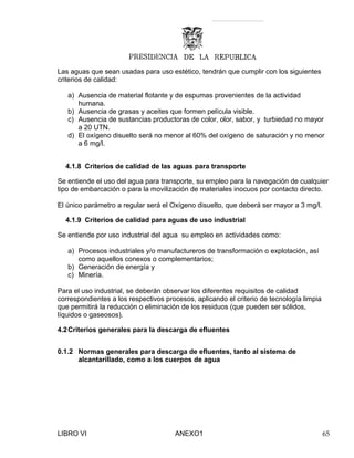 Las aguas que sean usadas para uso estético, tendrán que cumplir con los siguientes
criterios de calidad:
a) Ausencia de material flotante y de espumas provenientes de la actividad
humana.
b) Ausencia de grasas y aceites que formen película visible.
c) Ausencia de sustancias productoras de color, olor, sabor, y turbiedad no mayor
a 20 UTN.
d) El oxígeno disuelto será no menor al 60% del oxígeno de saturación y no menor
a 6 mg/l.
4.1.8 Criterios de calidad de las aguas para transporte
Se entiende el uso del agua para transporte, su empleo para la navegación de cualquier
tipo de embarcación o para la movilización de materiales inocuos por contacto directo.
El único parámetro a regular será el Oxígeno disuelto, que deberá ser mayor a 3 mg/l.
4.1.9 Criterios de calidad para aguas de uso industrial
Se entiende por uso industrial del agua su empleo en actividades como:
a) Procesos industriales y/o manufactureros de transformación o explotación, así
como aquellos conexos o complementarios;
b) Generación de energía y
c) Minería.
Para el uso industrial, se deberán observar los diferentes requisitos de calidad
correspondientes a los respectivos procesos, aplicando el criterio de tecnología limpia
que permitirá la reducción o eliminación de los residuos (que pueden ser sólidos,
líquidos o gaseosos).
4.2Criterios generales para la descarga de efluentes
0.1.2 Normas generales para descarga de efluentes, tanto al sistema de
alcantarillado, como a los cuerpos de agua
LIBRO VI ANEXO1 65
 