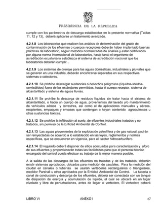 cumple con los parámetros de descarga establecidos en la presente normativa (Tablas
11, 12 y 13), deberá aplicarse un tratamiento avanzado.
4.2.1.8 Los laboratorios que realicen los análisis de determinación del grado de
contaminación de los efluentes o cuerpos receptores deberán haber implantado buenas
prácticas de laboratorio, seguir métodos normalizados de análisis y estar certificados
por alguna norma internacional de laboratorios, hasta tanto el organismo de
acreditación ecuatoriano establezca el sistema de acreditación nacional que los
laboratorios deberán cumplir. .
4.2.1.9 Los sistemas de drenaje para las aguas domésticas, industriales y pluviales que
se generen en una industria, deberán encontrarse separadas en sus respectivos
sistemas o colectores.
4.2.1.10 Se prohíbe descargar sustancias o desechos peligrosos (líquidos-sólidos-
semisólidos) fuera de los estándares permitidos, hacia el cuerpo receptor, sistema de
alcantarillado y sistema de aguas lluvias.
4.2.1.11 Se prohíbe la descarga de residuos líquidos sin tratar hacia el sistema de
alcantarillado, o hacia un cuerpo de agua, provenientes del lavado y/o mantenimiento
de vehículos aéreos y terrestres, así como el de aplicadores manuales y aéreos,
recipientes, empaques y envases que contengan o hayan contenido agroquímicos u
otras sustancias tóxicas.
4.2.1.12 Se prohíbe la infiltración al suelo, de efluentes industriales tratados y no
tratados, sin permiso de la Entidad Ambiental de Control.
4.2.1.13 Las aguas provenientes de la explotación petrolífera y de gas natural, podrán
ser reinyectadas de acuerdo a lo establecido en las leyes, reglamentos y normas
específicas, que se encuentren en vigencia, para el sector hidrocarburífero.
4.2.1.14 El regulado deberá disponer de sitios adecuados para caracterización y aforo
de sus efluentes y proporcionarán todas las facilidades para que el personal técnico
encargado del control pueda efectuar su trabajo de la mejor manera posible.
A la salida de las descargas de los efluentes no tratados y de los tratados, deberán
existir sistemas apropiados, ubicados para medición de caudales. Para la medición del
caudal en canales o tuberías se usarán vertederos rectangulares o triangulares,
medidor Parshall u otros aprobados por la Entidad Ambiental de Control. La tubería o
canal de conducción y descarga de los efluentes, deberá ser conectada con un tanque
de disipación de energía y acumulación de líquido, el cual se ubicará en un lugar
nivelado y libre de perturbaciones, antes de llegar al vertedero. El vertedero deberá
LIBRO VI ANEXO1 67
 