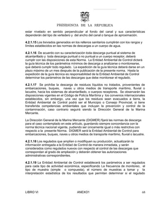 estar nivelado en sentido perpendicular al fondo del canal y sus características
dependerán del tipo de vertedero y del ancho del canal o tanque de aproximación.
4.2.1.15 Los lixiviados generados en los rellenos sanitarios cumplirán con los rangos y
límites establecidos en las normas de descargas a un cuerpo de agua.
4.2.1.16 De acuerdo con su caracterización toda descarga puntual al sistema de
alcantarillado y toda descarga puntual o no puntual a un cuerpo receptor, deberá
cumplir con las disposiciones de esta Norma. La Entidad Ambiental de Control dictará
la guía técnica de los parámetros mínimos de descarga a analizarse o monitorearse,
que deberá cumplir todo regulado. La expedición de la guía técnica deberá darse en un
plazo máximo de un mes después de la publicación de la presente norma. Hasta la
expedición de la guía técnica es responsabilidad de la Entidad Ambiental de Control
determinar los parámetros de las descargas que debe monitorear el regulado.
4.2.1.17 Se prohíbe la descarga de residuos líquidos no tratados, provenientes de
embarcaciones, buques, naves u otros medios de transporte marítimo, fluvial o
lacustre, hacia los sistemas de alcantarillado, o cuerpos receptores. Se observarán las
disposiciones vigentes en el Código de Policía Marítima y los convenios internacionales
establecidos, sin embargo, una vez que los residuos sean evacuados a tierra, la
Entidad Ambiental de Control podrá ser el Municipio o Consejo Provincial, si tiene
transferida competencias ambientales que incluyan la prevención y control de la
contaminación, caso contrario seguirá siendo la Dirección General de la Marina
Mercante.
La Dirección General de la Marina Mercante (DIGMER) fijará las normas de descarga
para el caso contemplado en este artículo, guardando siempre concordancia con la
norma técnica nacional vigente, pudiendo ser únicamente igual o más restrictiva con
respecto a la presente Norma. DIGMER será la Entidad Ambiental de Control para
embarcaciones, buques, naves u otros medios de transporte marítimo, fluvial o lacustre.
4.2.1.18 Los regulados que amplíen o modifiquen su producción, actualizarán la
información entregada a la Entidad de Control de manera inmediata, y serán
considerados como regulados nuevos con respecto al control de las descargas que
correspondan al grado de ampliación y deberán obtener las autorizaciones
administrativas correspondientes.
4.2.1.19 La Entidad Ambiental de Control establecerá los parámetros a ser regulados
para cada tipo de actividad económica, especificando La frecuencia de monitoreo, el
tipo de muestra (simple o compuesta), el número de muestras a tomar y la
interpretación estadística de los resultados que permitan determinar si el regulado
LIBRO VI ANEXO1 68
 
