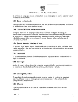 Es el límite de carga que puede ser aceptado en la descarga a un cuerpo receptor o a un
sistema de alcantarillado.
2.18 Carga contaminante
Cantidad de un contaminante aportada en una descarga de aguas residuales, expresada
en unidades de masa por unidad de tiempo.
2.19 Contaminación de aguas subterráneas
Cualquier alteración de las propiedades físico, química, biológicas de las aguas
subterráneas, que pueda ocasionar el deterioro de la salud, la seguridad y el bienestar
de la población, comprometer su uso para fines de consumo humano, agropecuario,
industriales, comerciales o recreativos, y/o causar daños a la flora, a la fauna o al
ambiente en general.
2.20 Cuerpo receptor o cuerpo de agua
Es todo río, lago, laguna, aguas subterráneas, cauce, depósito de agua, corriente, zona
marina, estuarios, que sea susceptible de recibir directa o indirectamente la descarga de
aguas residuales.
2.21 Depuración
Es la remoción de sustancias contaminantes de las aguas residuales para disminuir su
impacto ambiental.
2.22 Descargar
Acción de verter, infiltrar, depositar o inyectar aguas residuales a un cuerpo receptor o a
un sistema de alcantarillado en forma continua, intermitente o fortuita.
2.23 Descarga no puntual
Es aquella en la cual no se puede precisar el punto exacto de vertimiento al cuerpo
receptor, tal es el caso de descargas provenientes de escorrentía, aplicación de
agroquímicos u otros similares.
2.24 Efluente
Líquido proveniente de un proceso de tratamiento, proceso productivo o de una
actividad.
LIBRO VI ANEXO 1 33
 