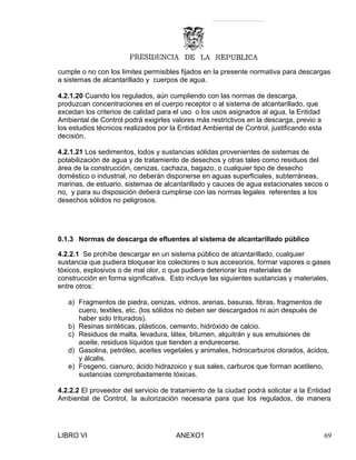 cumple o no con los limites permisibles fijados en la presente normativa para descargas
a sistemas de alcantarillado y cuerpos de agua.
4.2.1.20 Cuando los regulados, aún cumpliendo con las normas de descarga,
produzcan concentraciones en el cuerpo receptor o al sistema de alcantarillado, que
excedan los criterios de calidad para el uso o los usos asignados al agua, la Entidad
Ambiental de Control podrá exigirles valores más restrictivos en la descarga, previo a
los estudios técnicos realizados por la Entidad Ambiental de Control, justificando esta
decisión.
4.2.1.21 Los sedimentos, lodos y sustancias sólidas provenientes de sistemas de
potabilización de agua y de tratamiento de desechos y otras tales como residuos del
área de la construcción, cenizas, cachaza, bagazo, o cualquier tipo de desecho
doméstico o industrial, no deberán disponerse en aguas superficiales, subterráneas,
marinas, de estuario, sistemas de alcantarillado y cauces de agua estacionales secos o
no, y para su disposición deberá cumplirse con las normas legales referentes a los
desechos sólidos no peligrosos.
0.1.3 Normas de descarga de efluentes al sistema de alcantarillado público
4.2.2.1 Se prohíbe descargar en un sistema público de alcantarillado, cualquier
sustancia que pudiera bloquear los colectores o sus accesorios, formar vapores o gases
tóxicos, explosivos o de mal olor, o que pudiera deteriorar los materiales de
construcción en forma significativa. Esto incluye las siguientes sustancias y materiales,
entre otros:
a) Fragmentos de piedra, cenizas, vidrios, arenas, basuras, fibras, fragmentos de
cuero, textiles, etc. (los sólidos no deben ser descargados ni aún después de
haber sido triturados).
b) Resinas sintéticas, plásticos, cemento, hidróxido de calcio.
c) Residuos de malta, levadura, látex, bitumen, alquitrán y sus emulsiones de
aceite, residuos líquidos que tienden a endurecerse.
d) Gasolina, petróleo, aceites vegetales y animales, hidrocarburos clorados, ácidos,
y álcalis.
e) Fosgeno, cianuro, ácido hidrazoico y sus sales, carburos que forman acetileno,
sustancias comprobadamente tóxicas.
4.2.2.2 El proveedor del servicio de tratamiento de la ciudad podrá solicitar a la Entidad
Ambiental de Control, la autorización necesaria para que los regulados, de manera
LIBRO VI ANEXO1 69
 
