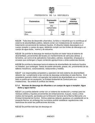 Parámetros
Expresado
como
Unidad
Límite
máximo
permisible
osy
carbamatos
totales.
Vanadio V mg/l 5,0
Zinc Zn mg/l 10
4.2.2.4 Toda área de desarrollo urbanístico, turístico o industrial que no contribuya al
sistema de alcantarillado público, deberá contar con instalaciones de recolección y
tratamiento convencional de residuos líquidos. El efluente tratado descargará a un
cuerpo receptor o cuerpo de agua, debiendo cumplir con los límites de descarga a un
cuerpo de agua dulce, marina y de estuarios.
4.2.2.5 Se prohíbe la descarga de residuos líquidos sin tratar hacia el sistema de
alcantarillado, provenientes del lavado y/o mantenimiento de vehículos aéreos y
terrestres, así como el de aplicadores manuales y aéreos, recipientes, empaques y
envases que contengan o hayan contenido agroquímicos u otras sustancias tóxicas.
4.2.2.6 Se prohíbe la descarga hacia el sistema de alcantarillado de residuos líquidos
no tratados, que contengan restos de aceite lubricante, grasas, etc, provenientes de los
talleres mecánicos, vulcanizadoras, restaurantes y hoteles.
4.2.2.7 Los responsables (propietario y operador) de todo sistema de alcantarillado
deberán dar cumplimiento a las normas de descarga contenidas en esta Norma. Si el
propietario (parcial o total) o el operador del sistema de alcantarillado es un municipio,
éste no podrá ser sin excepción, la Entidad Ambiental de Control para sus
instalaciones. Se evitará el conflicto de interés.
0.1.4 Normas de descarga de efluentes a un cuerpo de agua o receptor: Agua
dulce y agua marina
4.2.3.1 Los puertos deberán contar con un sistema de recolección y manejo para los
residuos sólidos y líquidos provenientes de embarcaciones, buques, naves y otros
medios de transporte, aprobados por la Dirección General de la Marina Mercante y la
Entidad Ambiental de Control. Dichos sistemas deberán ajustarse a lo establecido en la
presente Norma, sin embargo los municipios podrán establecer regulaciones más
restrictivas de existir las justificaciones técnicas.
4.2.3.2 Se prohíbe todo tipo de descarga en:
LIBRO VI ANEXO1 73
 
