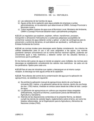 a) Las cabeceras de las fuentes de agua.
b) Aguas arriba de la captación para agua potable de empresas o juntas
administradoras, en la extensión que determinará el CNRH, Consejo Provincial o
Municipio Local y,
c) Todos aquellos cuerpos de agua que el Municipio Local, Ministerio del Ambiente,
CNRH o Consejo Provincial declaren total o parcialmente protegidos.
4.2.3.3 Los regulados que exploren, exploten, refinen, transformen, procesen,
transporten o almacenen hidrocarburos o sustancias peligrosas susceptibles de
contaminar cuerpos de agua deberán contar y aplicar un plan de contingencia para la
prevención y control de derrames, el cual deberá ser aprobado y verificado por la
Entidad Ambiental de Control.
4.2.3.4 Las normas locales para descargas serán fijadas considerando los criterios de
calidad establecidos para el uso o los usos asignados a las aguas. Las normas
guardarán siempre concordancia con la norma técnica nacional vigente, pudiendo ser
únicamente igual o más restrictiva y deberán contar con los estudios técnicos y
económicos que lo justifiquen.
En los tramos del cuerpo de agua en donde se asignen usos múltiples, las normas para
descargas se establecerán considerando los valores más restrictivos de cada uno de
los parámetros fijados para cada uno.
4.2.3.5 Para el caso de industrias que capten y descarguen en el mismo cuerpo
receptor, la descarga se hará aguas arriba de la captación.
4.2.3.6 Para efectos del control de la contaminación del agua por la aplicación de
agroquímicos, se establece lo siguiente:
a) Se prohíbe la aplicación manual de agroquímicos dentro de una franja de
cincuenta (50) metros, y la aplicación aérea de los mismos, dentro de una franja
de cien (100) metros, medidas en ambos casos desde las orillas de todo cuerpo
de agua,
b) La aplicación de agroquímicos en cultivos que requieran áreas anegadas
artificialmente, requerirá el informe y autorización previa del Ministerio de
Agricultura y Ganadería.
c) Además de las disposiciones contenidas en la presente Norma, se deberá
cumplir las demás de carácter legal y reglamentario sobre el tema, así como los
listados referenciales de la Organización para la Agricultura y Alimentos de
Naciones Unidas (FAO).
LIBRO VI ANEXO1 74
 