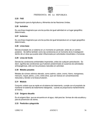 2.25 FAO
Organización para la Agricultura y Alimentos de las Naciones Unidas.
2.26 Isohalina
Es una línea imaginaria que une los puntos de igual salinidad en un lugar geográfico
determinado.
2.27 Isoterma
Es una línea imaginaria que une los puntos de igual temperatura en un lugar geográfico
determinado.
2.28 Línea base
Denota el estado de un sistema en un momento en particular, antes de un cambio
posterior. Se define también como las condiciones en el momento de la investigación
dentro de un área que puede estar influenciada por actividades industriales o humanas.
2.29 Línea de fondo
Denota las condiciones ambientales imperantes, antes de cualquier perturbación. Es
decir, significa las condiciones que hubieran predominado en ausencia de actividades
antropogénicas, sólo con los procesos naturales en actividad.
2.30 Metales pesados
Metales de número atómico elevado, como cadmio, cobre, cromo, hierro, manganeso,
mercurio, níquel, plomo, y zinc, entre otros, que son tóxicos en concentraciones
reducidas y tienden a la bioacumulación.
2.31 Módulo
Conjunto unitario que se repite en el sistema de tratamiento, cumple con el propósito de
mantener el sistema de tratamiento trabajando, cuando se proporciona mantenimiento
al mismo.
2.32 Oxígeno disuelto
Es el oxígeno libre que se encuentra en el agua, vital para las formas de vida acuática y
para la prevención de olores.
2.33 Pesticida o plaguicida
LIBRO VI ANEXO 1 34
 